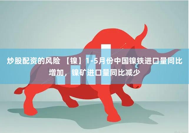炒股配资的风险 【镍】1-5月份中国镍铁进口量同比增加，镍矿进口量同比减少