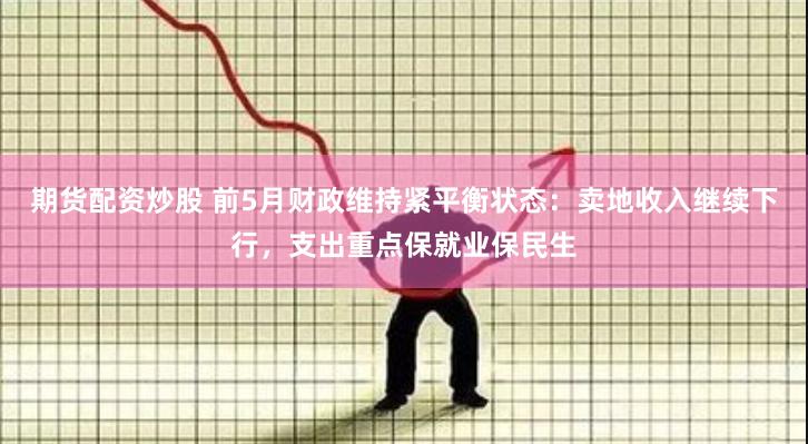 期货配资炒股 前5月财政维持紧平衡状态：卖地收入继续下行，支出重点保就业保民生