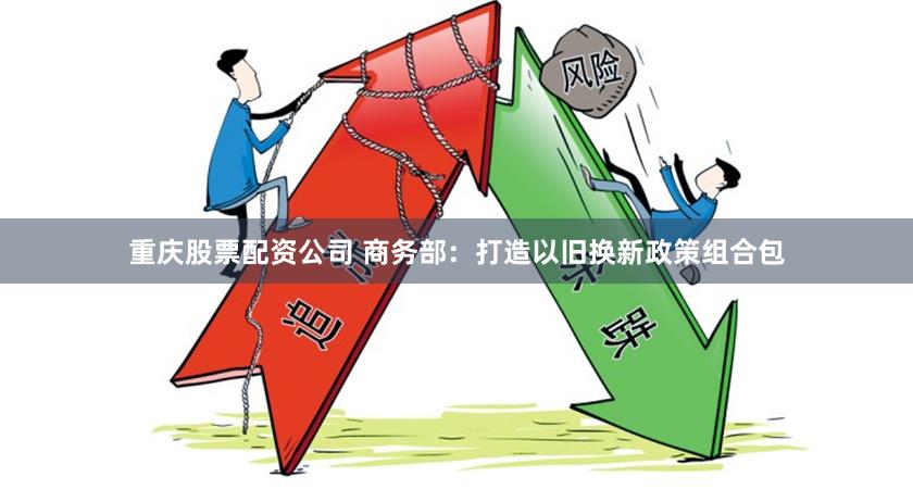 重庆股票配资公司 商务部：打造以旧换新政策组合包