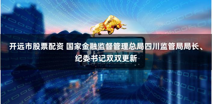 开远市股票配资 国家金融监督管理总局四川监管局局长、纪委书记双双更新