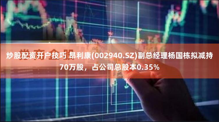 炒股配资开户技巧 昂利康(002940.SZ)副总经理杨国栋拟减持70万股，占公司总股本0.35%
