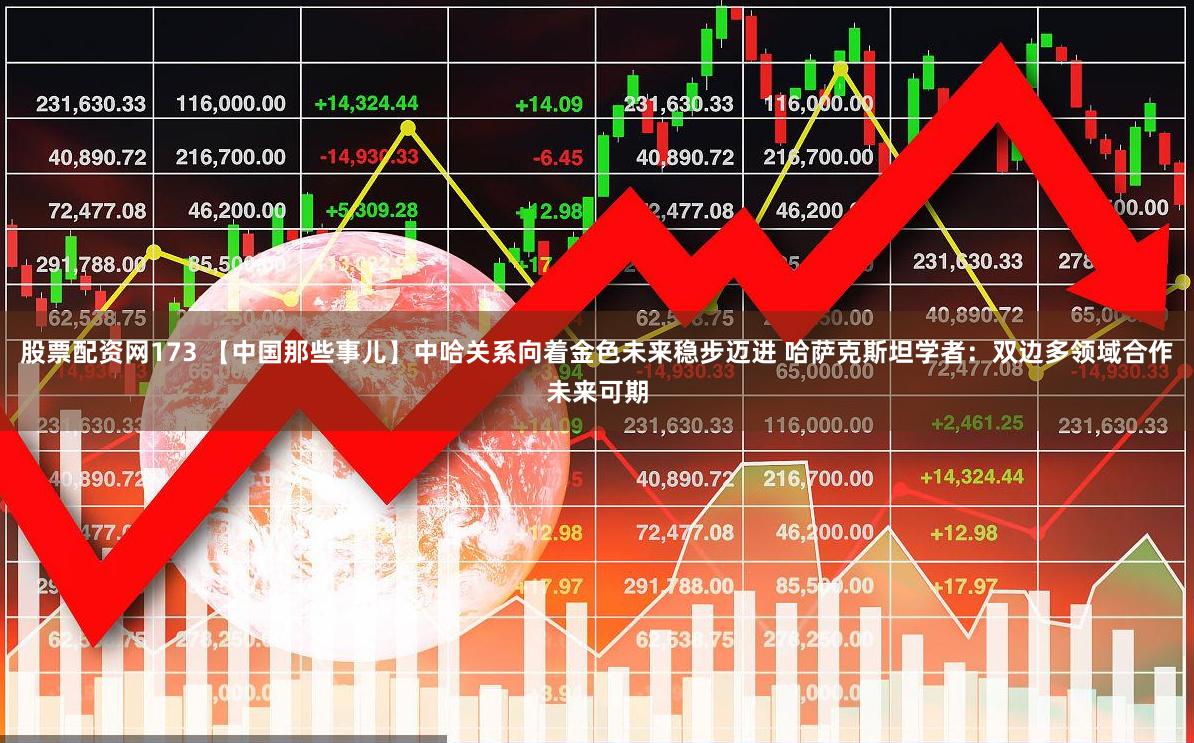 股票配资网173 【中国那些事儿】中哈关系向着金色未来稳步迈进 哈萨克斯坦学者：双边多领域合作未来可期
