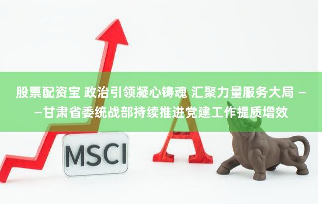 股票配资宝 政治引领凝心铸魂 汇聚力量服务大局 ——甘肃省委统战部持续推进党建工作提质增效