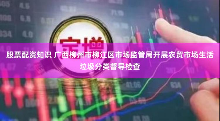 股票配资知识 广西柳州市柳江区市场监管局开展农贸市场生活垃圾分类督导检查