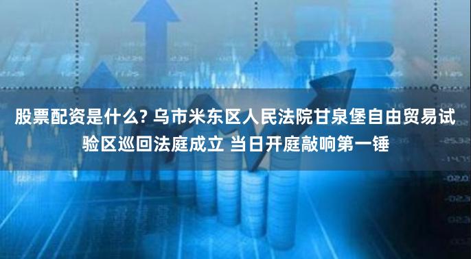 股票配资是什么? 乌市米东区人民法院甘泉堡自由贸易试验区巡回法庭成立 当日开庭敲响第一锤