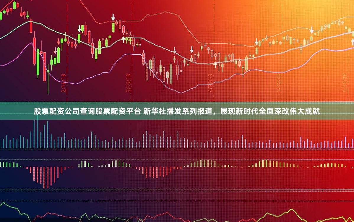 股票配资公司查询股票配资平台 新华社播发系列报道，展现新时代全面深改伟大成就