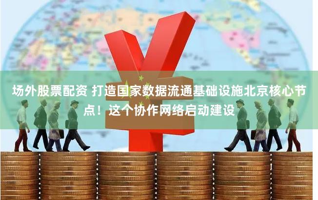 场外股票配资 打造国家数据流通基础设施北京核心节点！这个协作网络启动建设