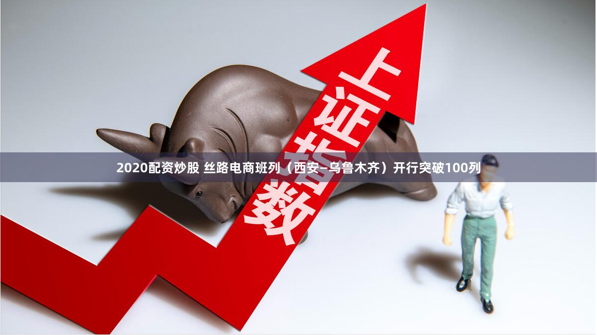 2020配资炒股 丝路电商班列（西安—乌鲁木齐）开行突破100列