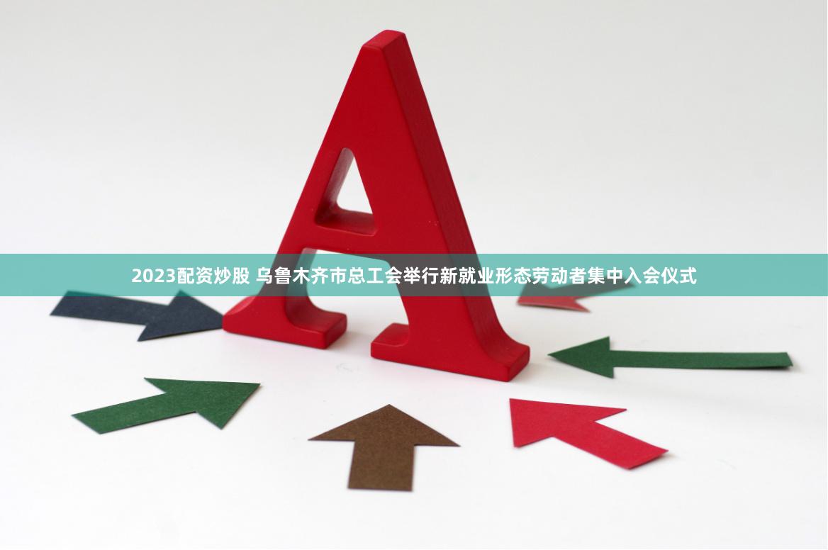 2023配资炒股 乌鲁木齐市总工会举行新就业形态劳动者集中入会仪式