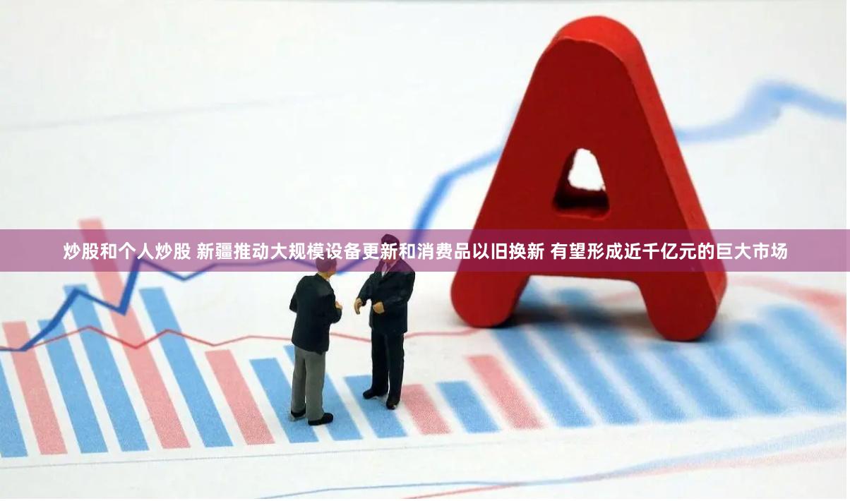 炒股和个人炒股 新疆推动大规模设备更新和消费品以旧换新 有望形成近千亿元的巨大市场
