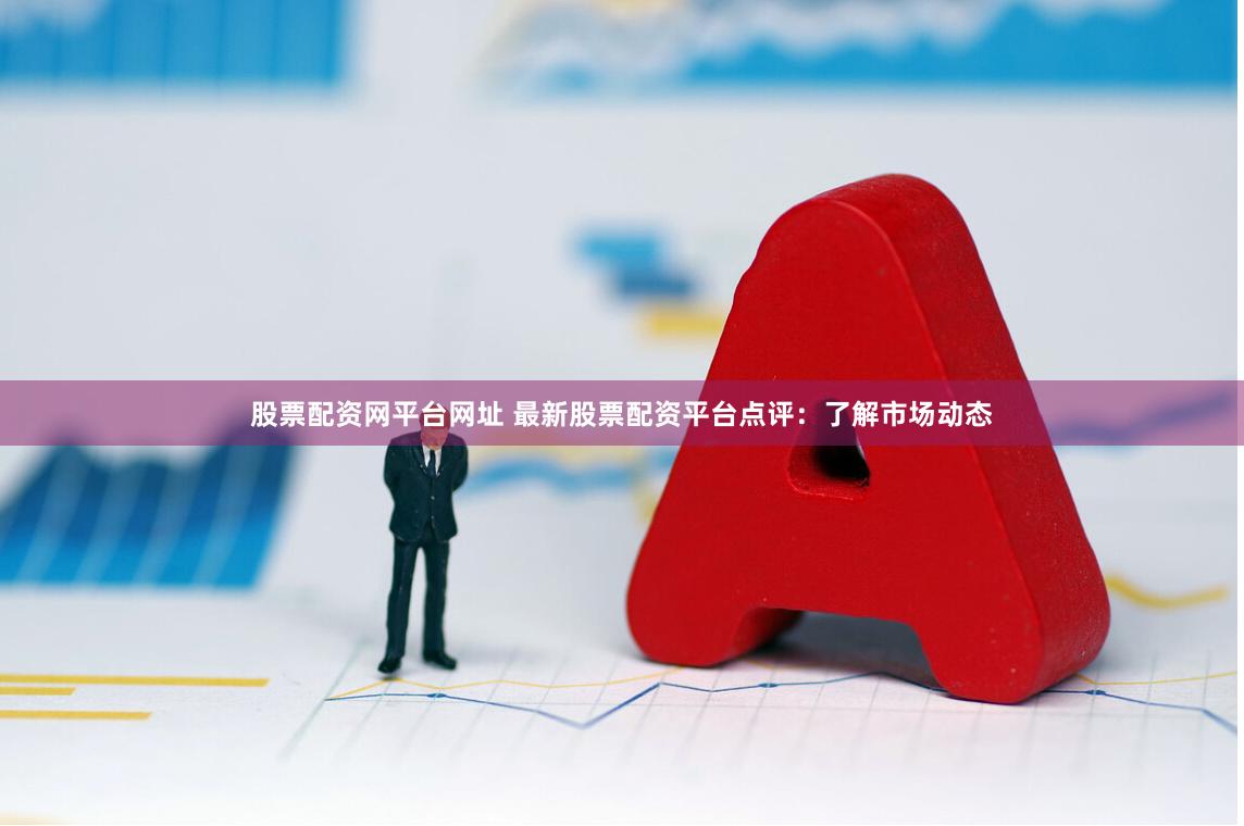 股票配资网平台网址 最新股票配资平台点评：了解市场动态