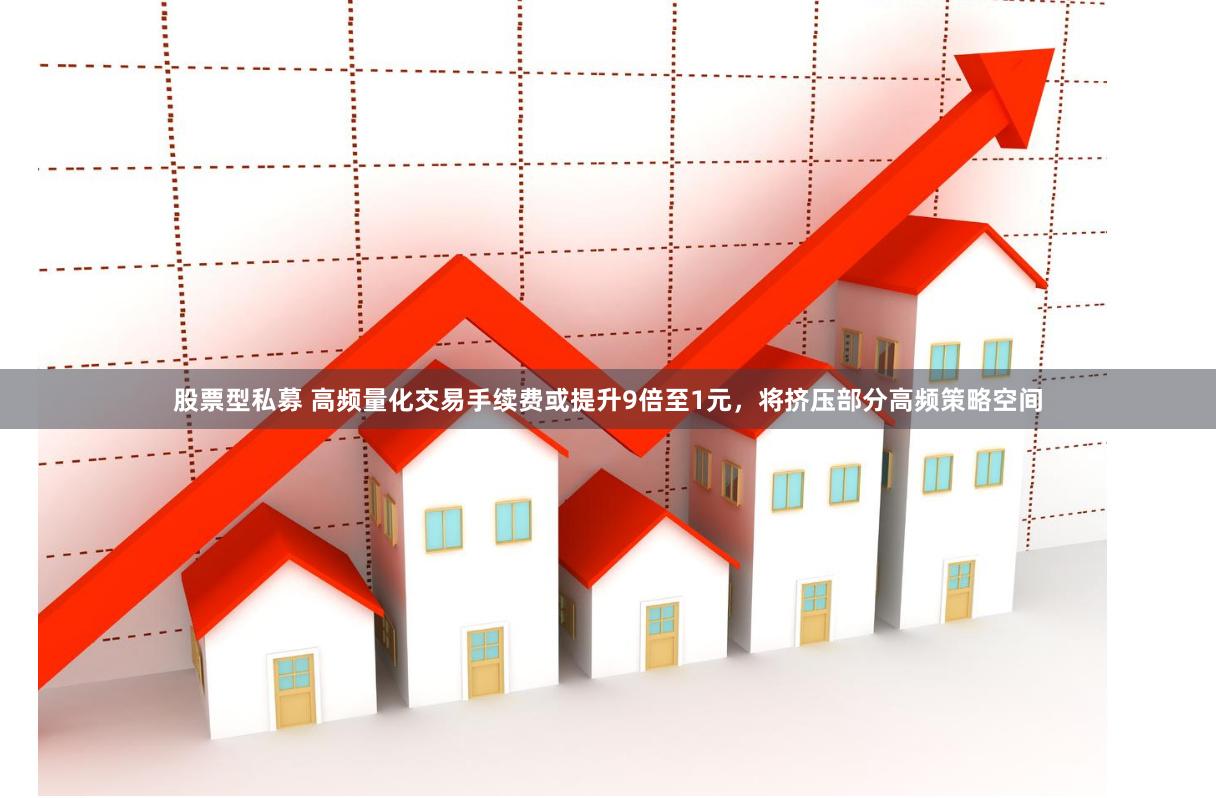 股票型私募 高频量化交易手续费或提升9倍至1元，将挤压部分高频策略空间