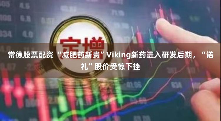 常德股票配资 “减肥药新贵”Viking新药进入研发后期，“诺礼”股价受惊下挫