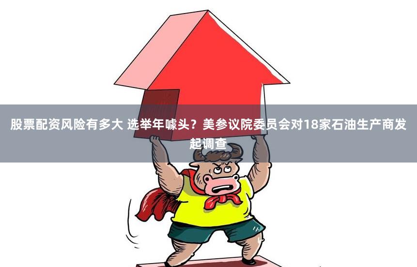 股票配资风险有多大 选举年噱头？美参议院委员会对18家石油生产商发起调查
