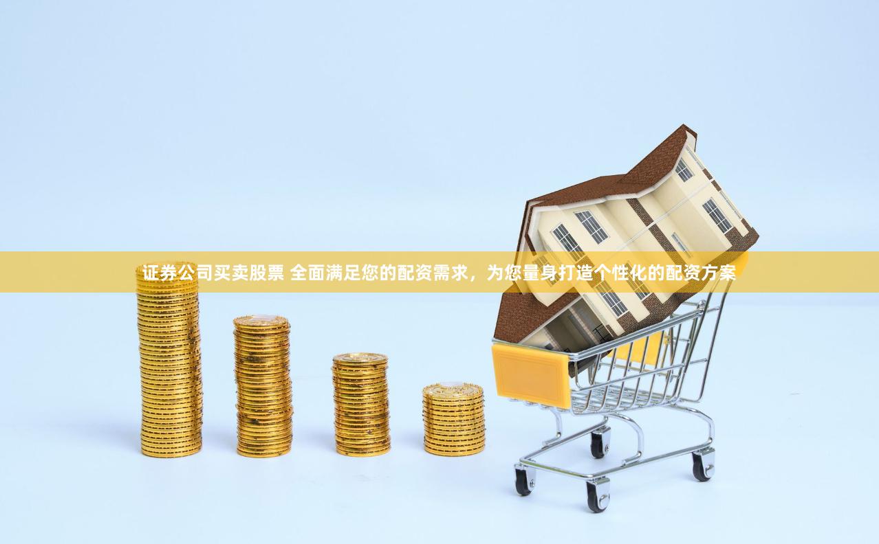 证券公司买卖股票 全面满足您的配资需求，为您量身打造个性化的配资方案