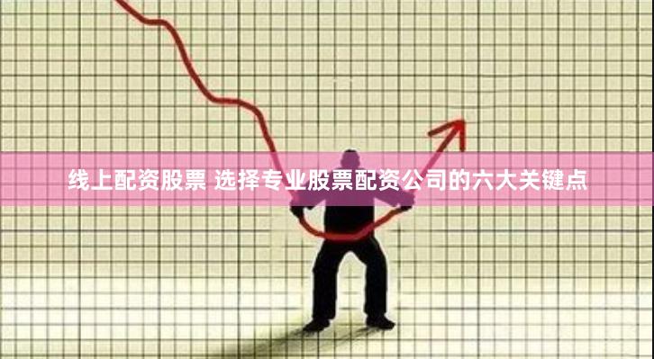 线上配资股票 选择专业股票配资公司的六大关键点