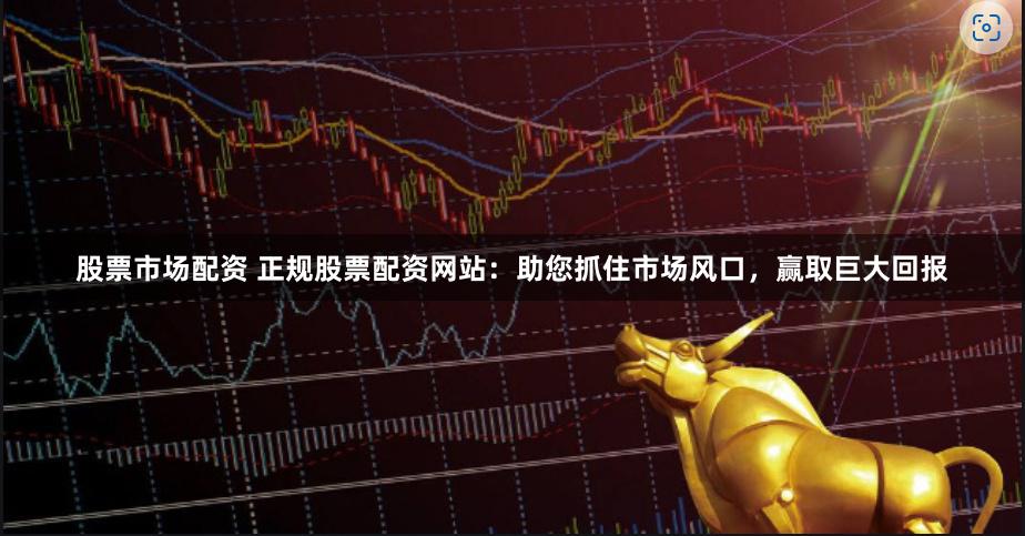 股票市场配资 正规股票配资网站：助您抓住市场风口，赢取巨大回报