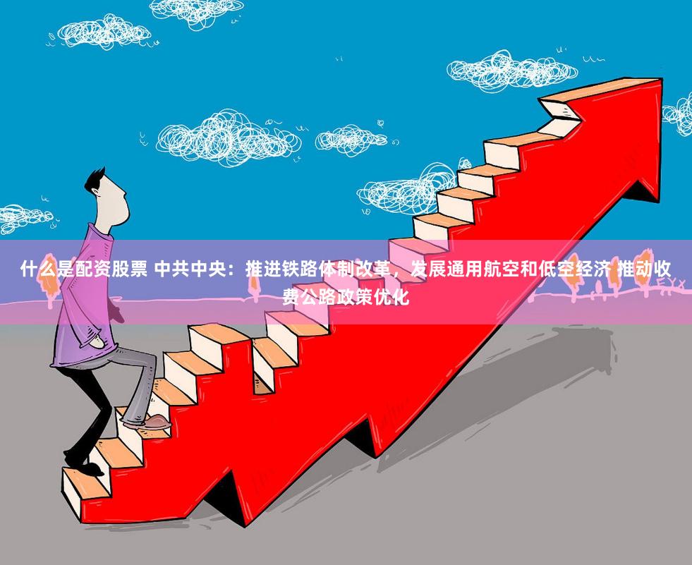 什么是配资股票 中共中央：推进铁路体制改革，发展通用航空和低空经济 推动收费公路政策优化