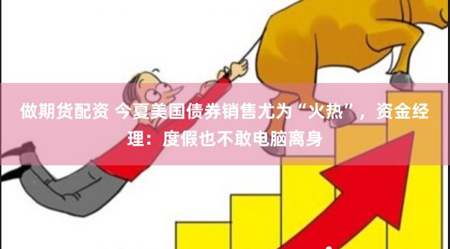做期货配资 今夏美国债券销售尤为“火热”，资金经理：度假也不敢电脑离身
