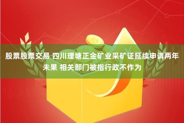 股票股票交易 四川理塘正金矿业采矿证延续申请两年未果 相关部门被指行政不作为