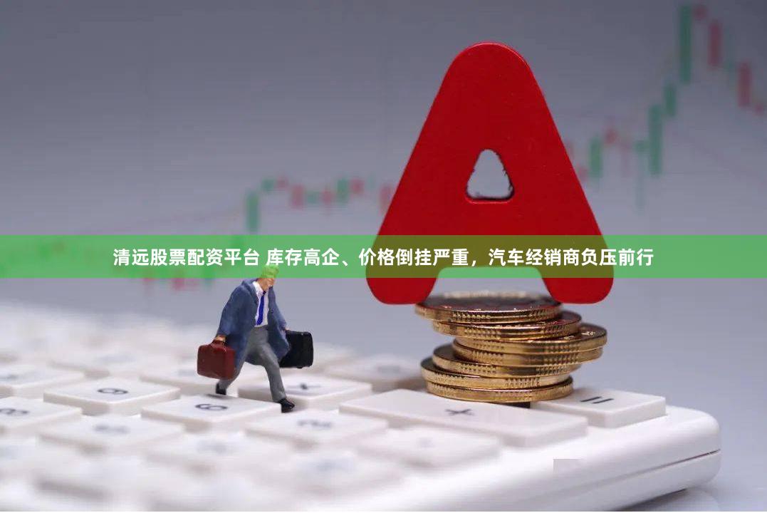 清远股票配资平台 库存高企、价格倒挂严重，汽车经销商负压前行