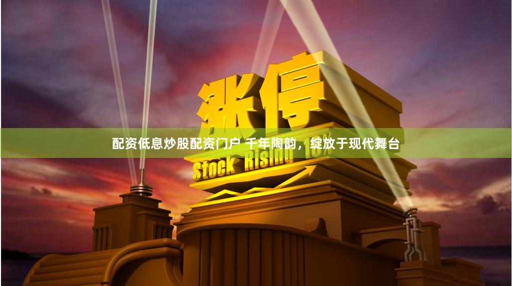 配资低息炒股配资门户 千年陶韵，绽放于现代舞台