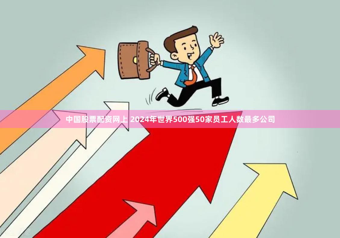 中国股票配资网上 2024年世界500强50家员工人数最多公司