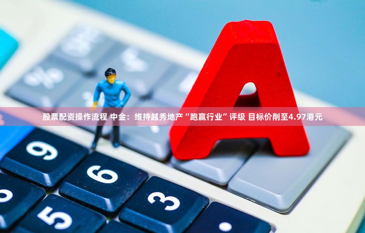 股票配资操作流程 中金：维持越秀地产“跑赢行业”评级 目标价削至4.97港元