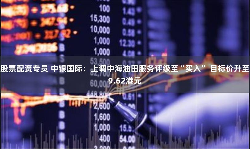 股票配资专员 中银国际：上调中海油田服务评级至“买入” 目标价升至9.62港元