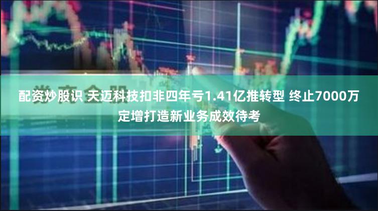 配资炒股识 天迈科技扣非四年亏1.41亿推转型 终止7000万定增打造新业务成效待考