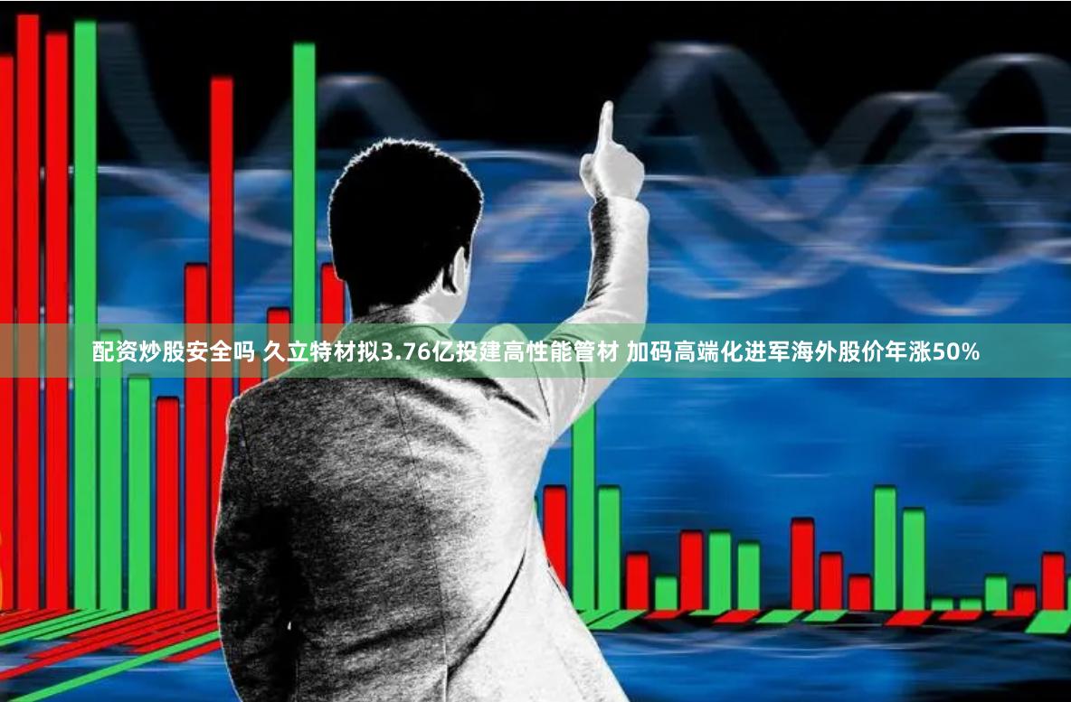 配资炒股安全吗 久立特材拟3.76亿投建高性能管材 加码高端化进军海外股价年涨50%
