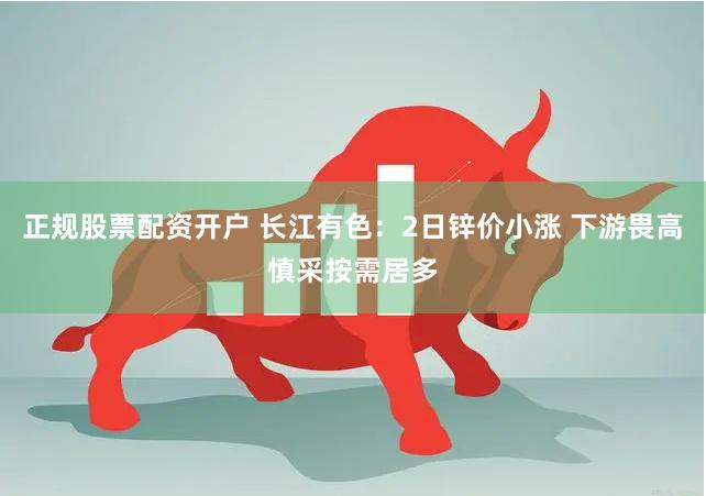 正规股票配资开户 长江有色：2日锌价小涨 下游畏高慎采按需居多