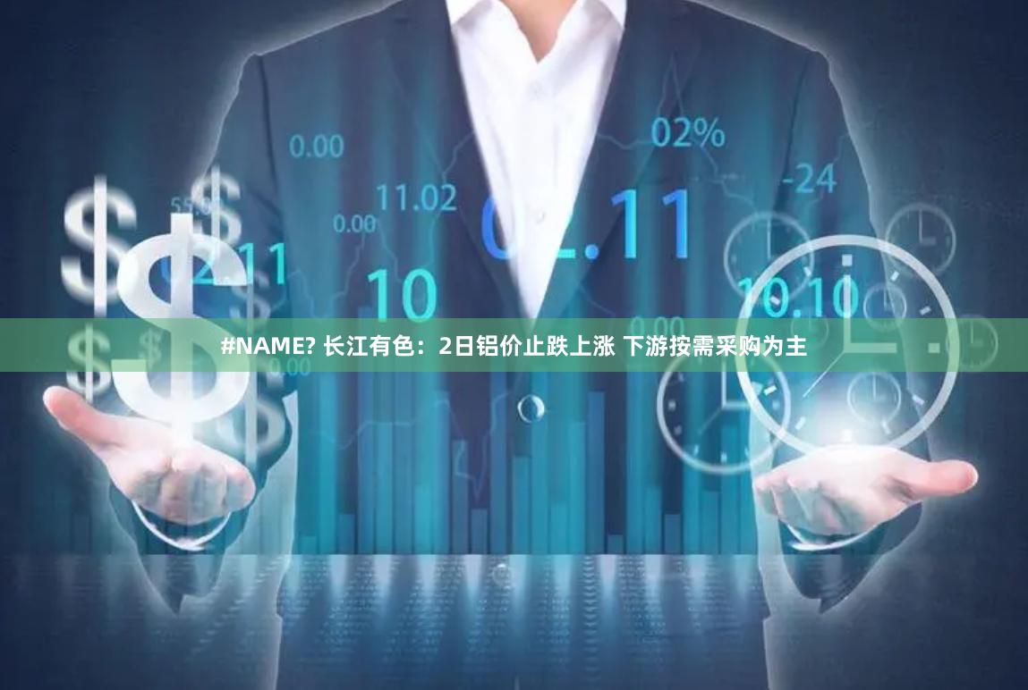 #NAME? 长江有色：2日铝价止跌上涨 下游按需采购为主