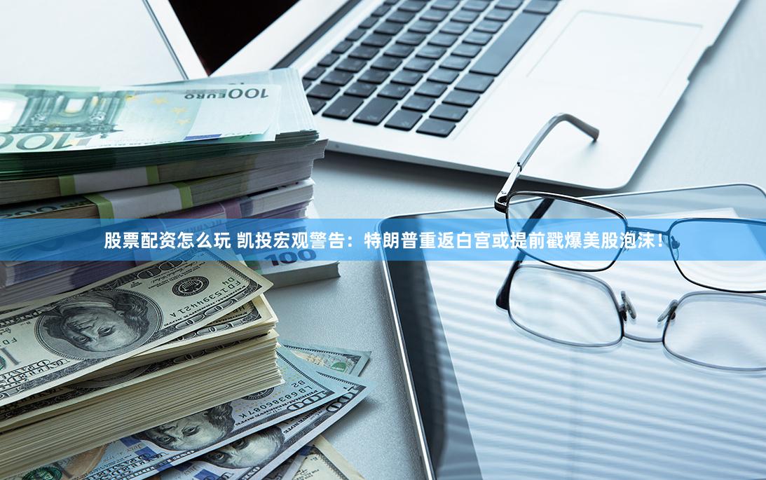 股票配资怎么玩 凯投宏观警告：特朗普重返白宫或提前戳爆美股泡沫！