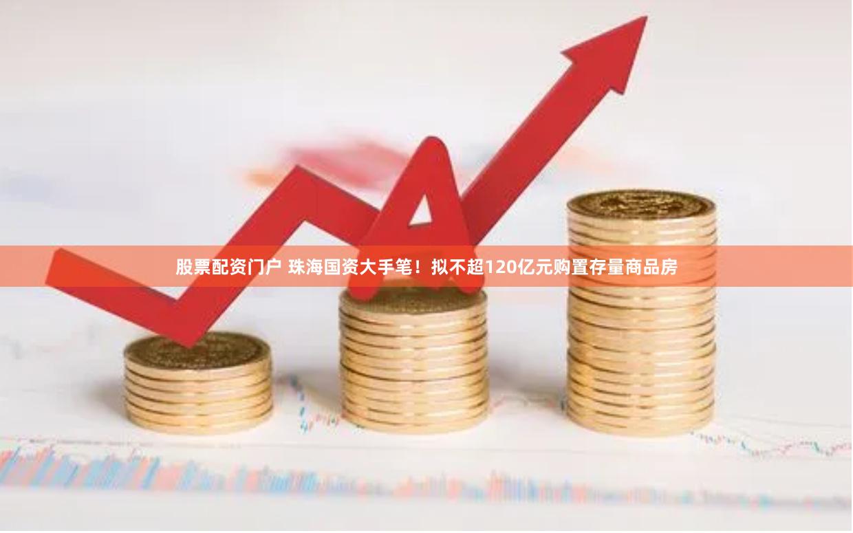 股票配资门户 珠海国资大手笔！拟不超120亿元购置存量商品房