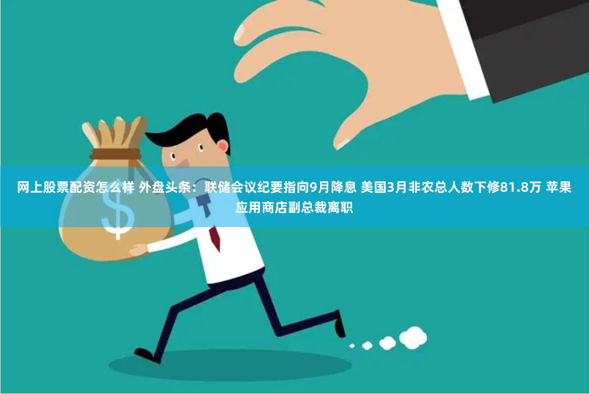 网上股票配资怎么样 外盘头条：联储会议纪要指向9月降息 美国3月非农总人数下修81.8万 苹果应用商店副总裁离职