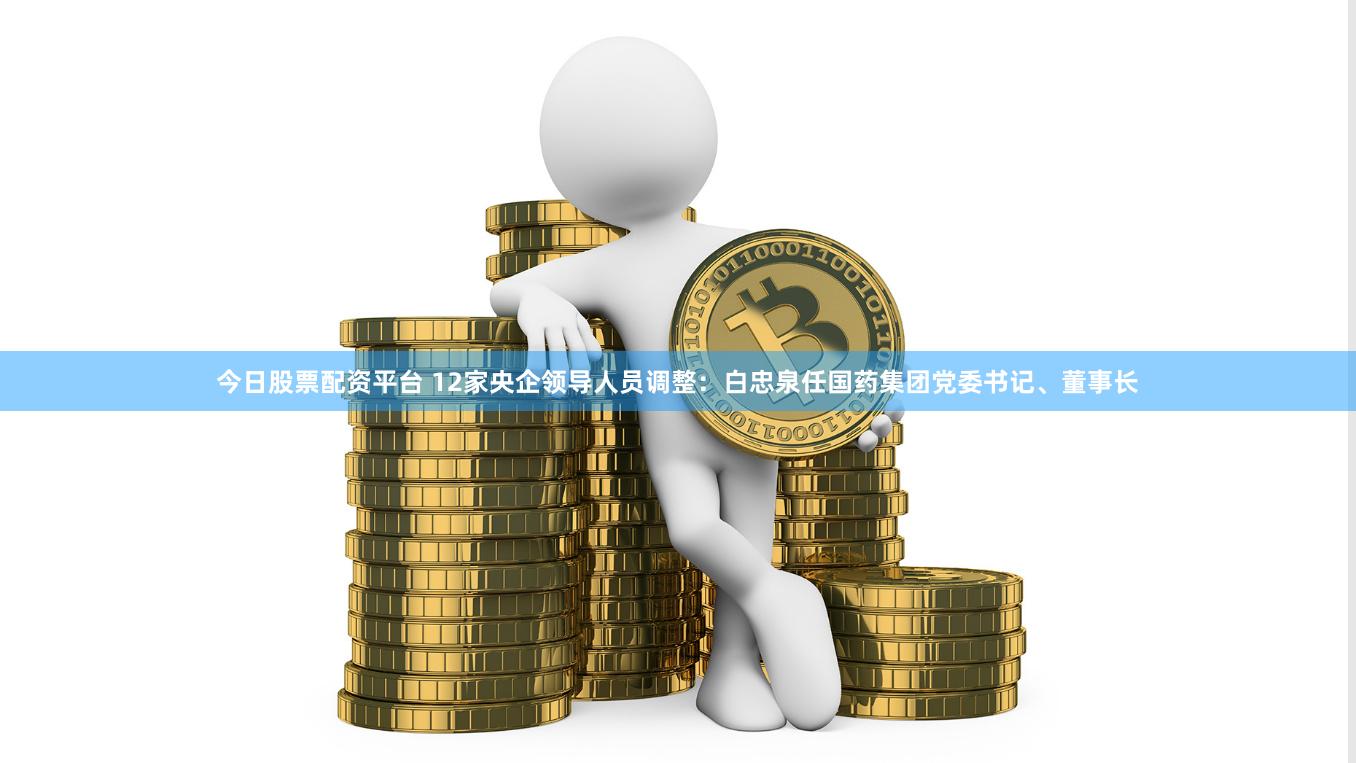 今日股票配资平台 12家央企领导人员调整：白忠泉任国药集团党委书记、董事长