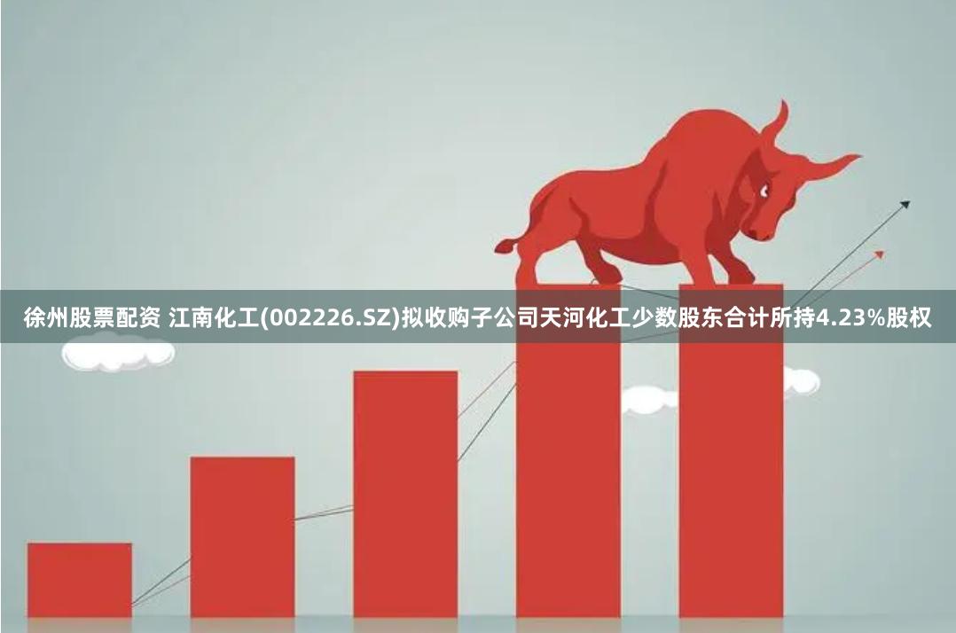 徐州股票配资 江南化工(002226.SZ)拟收购子公司天河化工少数股东合计所持4.23%股权