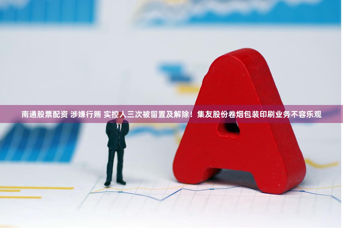 南通股票配资 涉嫌行贿 实控人三次被留置及解除！集友股份卷烟包装印刷业务不容乐观