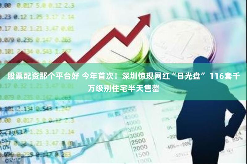股票配资那个平台好 今年首次！深圳惊现网红“日光盘” 116套千万级别住宅半天售罄