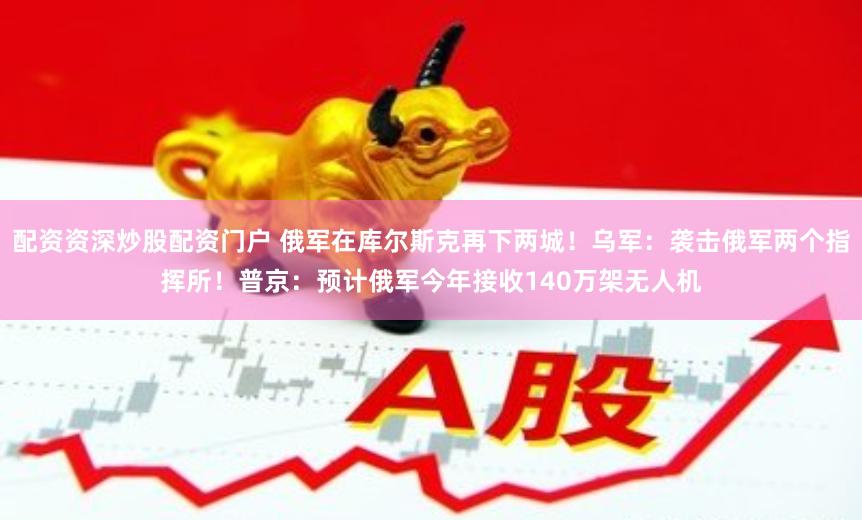 配资资深炒股配资门户 俄军在库尔斯克再下两城！乌军：袭击俄军两个指挥所！普京：预计俄军今年接收140万架无人机