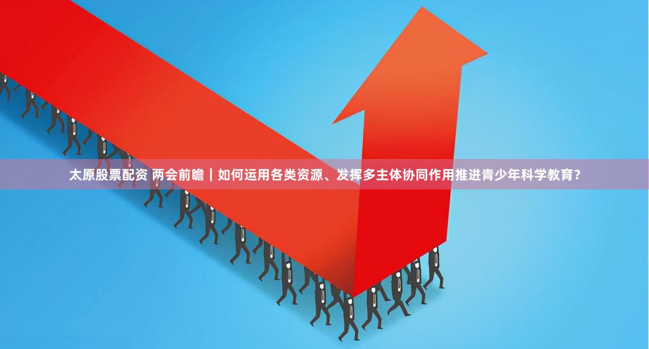 太原股票配资 两会前瞻｜如何运用各类资源、发挥多主体协同作用推进青少年科学教育？