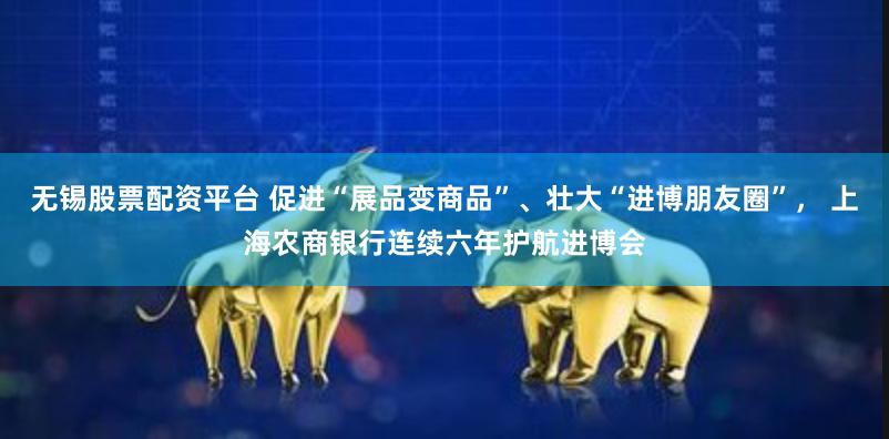 无锡股票配资平台 促进“展品变商品”、壮大“进博朋友圈”， 上海农商银行连续六年护航进博会