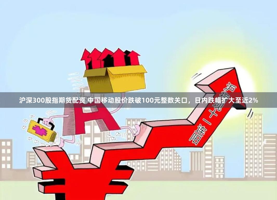 沪深300股指期货配资 中国移动股价跌破100元整数关口，日内跌幅扩大至近2%