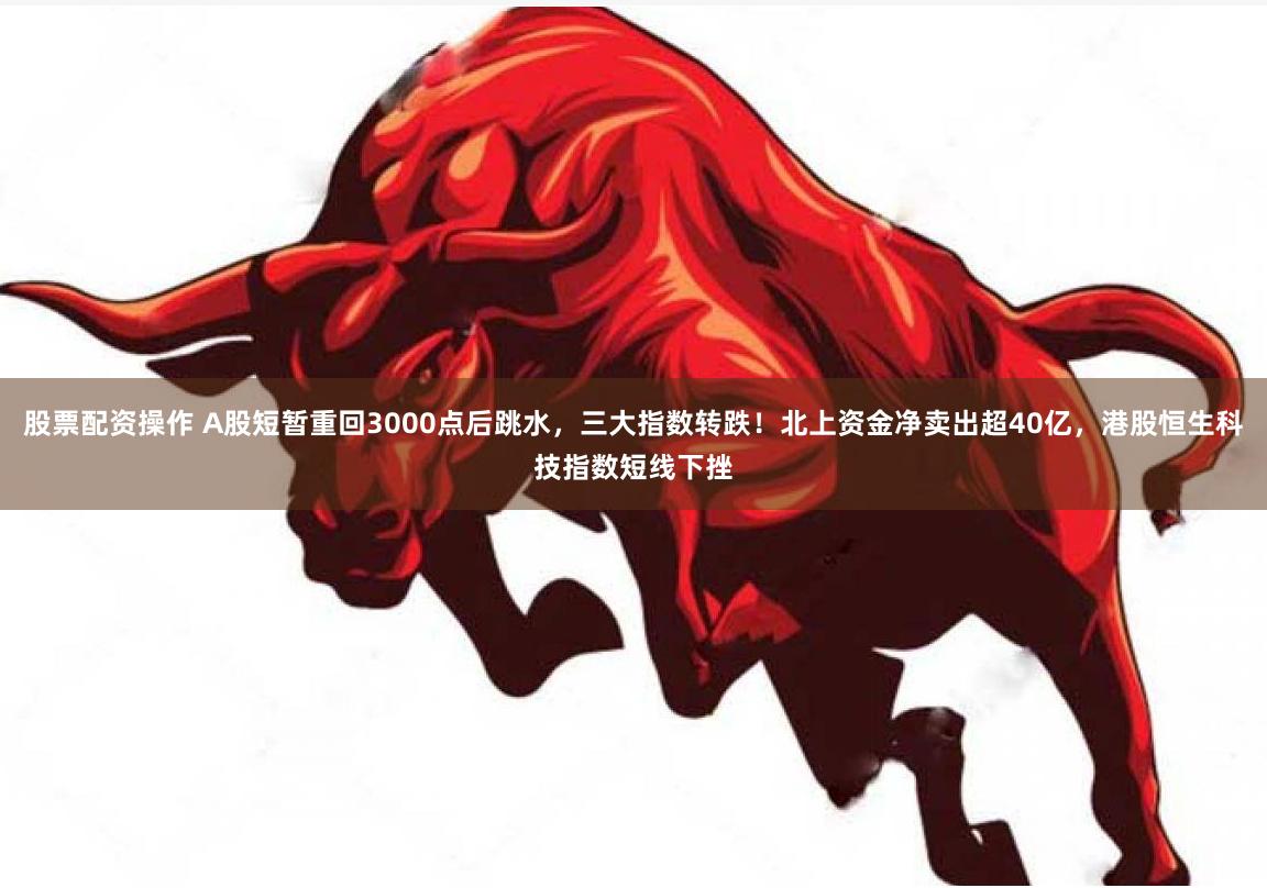 股票配资操作 A股短暂重回3000点后跳水，三大指数转跌！北上资金净卖出超40亿，港股恒生科技指数短线下挫