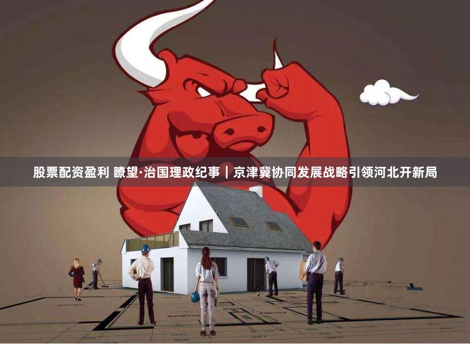 股票配资盈利 瞭望·治国理政纪事｜京津冀协同发展战略引领河北开新局