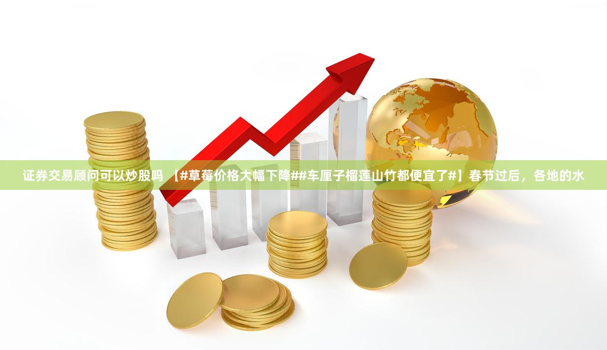 证券交易顾问可以炒股吗 【#草莓价格大幅下降##车厘子榴莲山竹都便宜了#】春节过后，各地的水