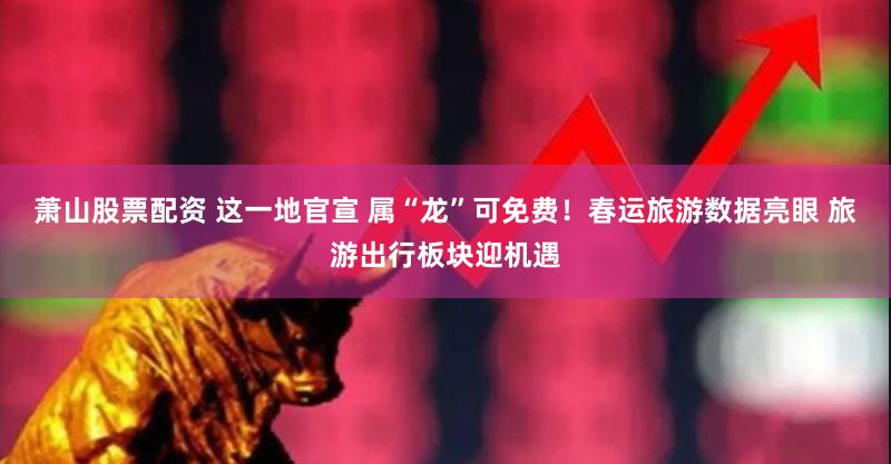 萧山股票配资 这一地官宣 属“龙”可免费！春运旅游数据亮眼 旅游出行板块迎机遇