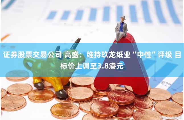 证券股票交易公司 高盛：维持玖龙纸业“中性”评级 目标价上调至3.8港元