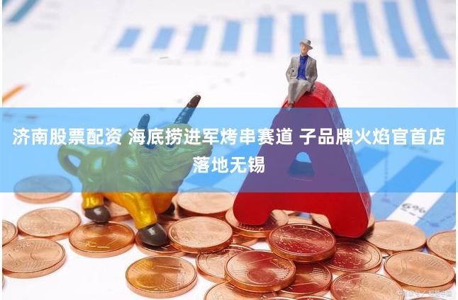 济南股票配资 海底捞进军烤串赛道 子品牌火焰官首店落地无锡